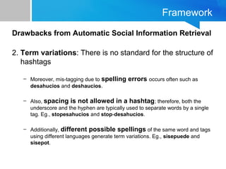 Framework
Drawbacks from Automatic Social Information Retrieval
2. Term variations: There is no standard for the structure of
hashtags
– Moreover, mis-tagging due to spelling errors occurs often such as
desahucios and deshaucios.
– Also, spacing is not allowed in a hashtag; therefore, both the
underscore and the hyphen are typically used to separate words by a single
tag. Eg., stopesahucios and stop-desahucios.
– Additionally, different possible spellings of the same word and tags
using different languages generate term variations. Eg., sisepuede and
sisepot.
 