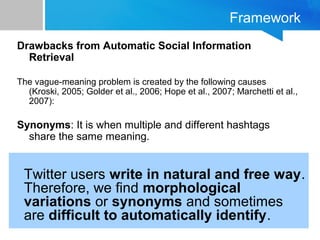 Framework
Drawbacks from Automatic Social Information
Retrieval
The vague-meaning problem is created by the following causes
(Kroski, 2005; Golder et al., 2006; Hope et al., 2007; Marchetti et al.,
2007):
Synonyms: It is when multiple and different hashtags
share the same meaning.
Twitter users write in natural and free way.
Therefore, we find morphological
variations or synonyms and sometimes
are difficult to automatically identify.
 
