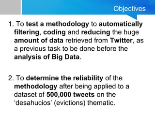 Objectives
1. To test a methodology to automatically
filtering, coding and reducing the huge
amount of data retrieved from Twitter, as
a previous task to be done before the
analysis of Big Data.
2. To determine the reliability of the
methodology after being applied to a
dataset of 500,000 tweets on the
‘desahucios’ (evictions) thematic.
 