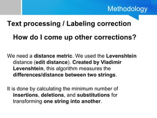 Methodology
Text processing / Labeling correction
How do I come up other corrections?
We need a distance metric. We used the Levenshtein
distance (edit distance). Created by Vladimir
Levenshtein, this algorithm measures the
differences/distance between two strings.
It is done by calculating the minimum number of
insertions, deletions, and substitutions for
transforming one string into another.
 