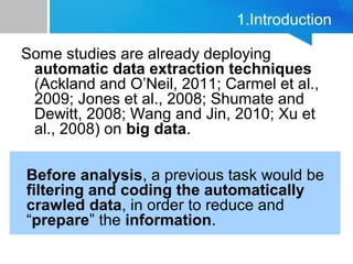 1.Introduction
Some studies are already deploying
automatic data extraction techniques
(Ackland and O’Neil, 2011; Carmel et al.,
2009; Jones et al., 2008; Shumate and
Dewitt, 2008; Wang and Jin, 2010; Xu et
al., 2008) on big data.
Before analysis, a previous task would be
filtering and coding the automatically
crawled data, in order to reduce and
“prepare” the information.
 