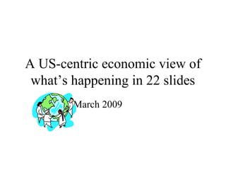 A US-centric economic view of
what’s happening in 22 slides
March 2009
 