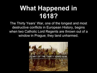 What Happened in
1618?
The Thirty Years’ War, one of the longest and most
destructive conflicts in European History, begins
when two Catholic Lord Regents are thrown out of a
window in Prague; they land unharmed.
 