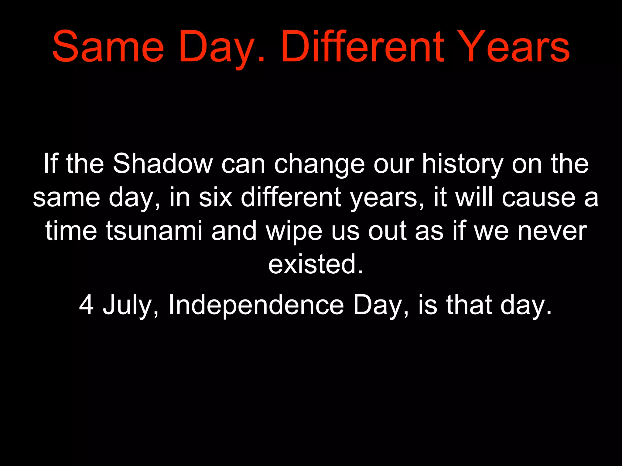 Same Day. Different Years
If the Shadow can change our history on the
same day, in six different years, it will cause a
time tsunami and wipe us out as if we never
existed.
4 July, Independence Day, is that day.
 