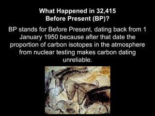 BP stands for Before Present, dating back from 1
January 1950 because after that date the
proportion of carbon isotopes in the atmosphere
from nuclear testing makes carbon dating
unreliable.
What Happened in 32,415
Before Present (BP)?
 