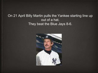 On 21 April Billy Martin pulls the Yankee starting line up
out of a hat.
They beat the Blue Jays 8-6.
 