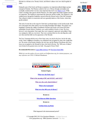 senate. This would be the nation that taxed and controlled the Jews, and eventually executed the
Messiah on a Roman cross. Roman, Greek, and Hebrew cultures were now mixed together in
Judea.
During the span of the Greek and Roman occupations, two important political/religious groups
emerged in Palestine. The Pharisees added to the Law of Moses through oral tradition and
eventually considered their own laws more important than God’s (see Mark 7:1-23). While
Christ’s teachings often agreed with the Pharisees, He railed against their hollow legalism and lack
of compassion. The Sadducees represented the aristocrats and the wealthy. The Sadducees, who
wielded power through the Sanhedrin, rejected all but the Mosaic books of the Old Testament.
They refused to believe in resurrection and were generally shadows of the Greeks, whom they
greatly admired.
This rush of events that set the stage for Christ had a profound impact on the Jewish people. Both
Jews and pagans from other nations were becoming dissatisfied with religion. The pagans were
beginning to question the validity of polytheism. Romans and Greeks were drawn from their
mythologies towards Hebrew Scriptures, now easily readable in Greek or Latin. The Jews,
however, were despondent. Once again, they were conquered, oppressed, and polluted. Hope
was running low; faith was even lower. They were convinced that now the only thing that could
save them and their faith was the appearance of the Messiah.
The New Testament tells the story of how hope came, not only for the Jews, but for the entire
world. Christ’s fulfillment of prophecy was anticipated and recognized by many who sought Him
out. The stories of the Roman centurion, the wise men, and the Pharisee Nicodemus show how
Jesus was recognized as the Messiah by those who lived in His day. The “400 years of silence”
were broken by the greatest story ever told—the gospel of Jesus Christ!
Recommended Resources: Logos Bible Software and The Quest Study Bible.
While he is not the author of every article on GotQuestions.org, for citation purposes, you
may reference our CEO, S. Michael Houdmann.

Related Topics:
What were the Dark Ages?
What is the meaning of BC and AD (B.C. and A.D.)?
Who were the early church fathers?
What is the Septuagint?
What were the 400 years of silence?

Return to:
Miscellaneous Bible Questions
Return to:
GotQuestions.org Home

What happened in the intertestamental period?
© Copyright 2002-2013 Got Questions Ministries - All Rights Reserved.
www.gotquestions.org - Bible Questions Answered - Site Map

Got Books?

 