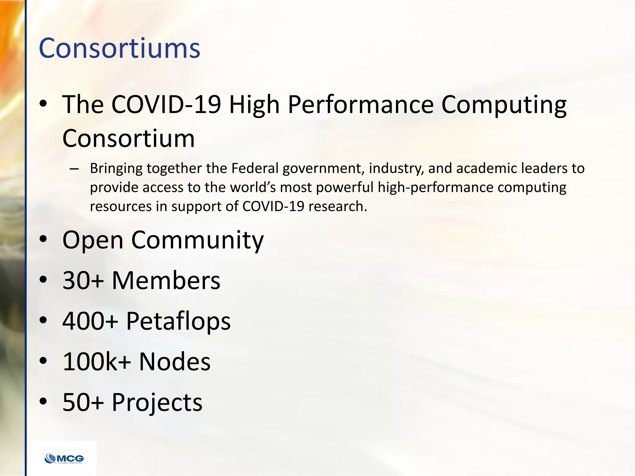Consortiums
• The COVID-19 High Performance Computing
Consortium
– Bringing together the Federal government, industry, and academic leaders to
provide access to the world’s most powerful high-performance computing
resources in support of COVID-19 research.
• Open Community
• 30+ Members
• 400+ Petaflops
• 100k+ Nodes
• 50+ Projects
 