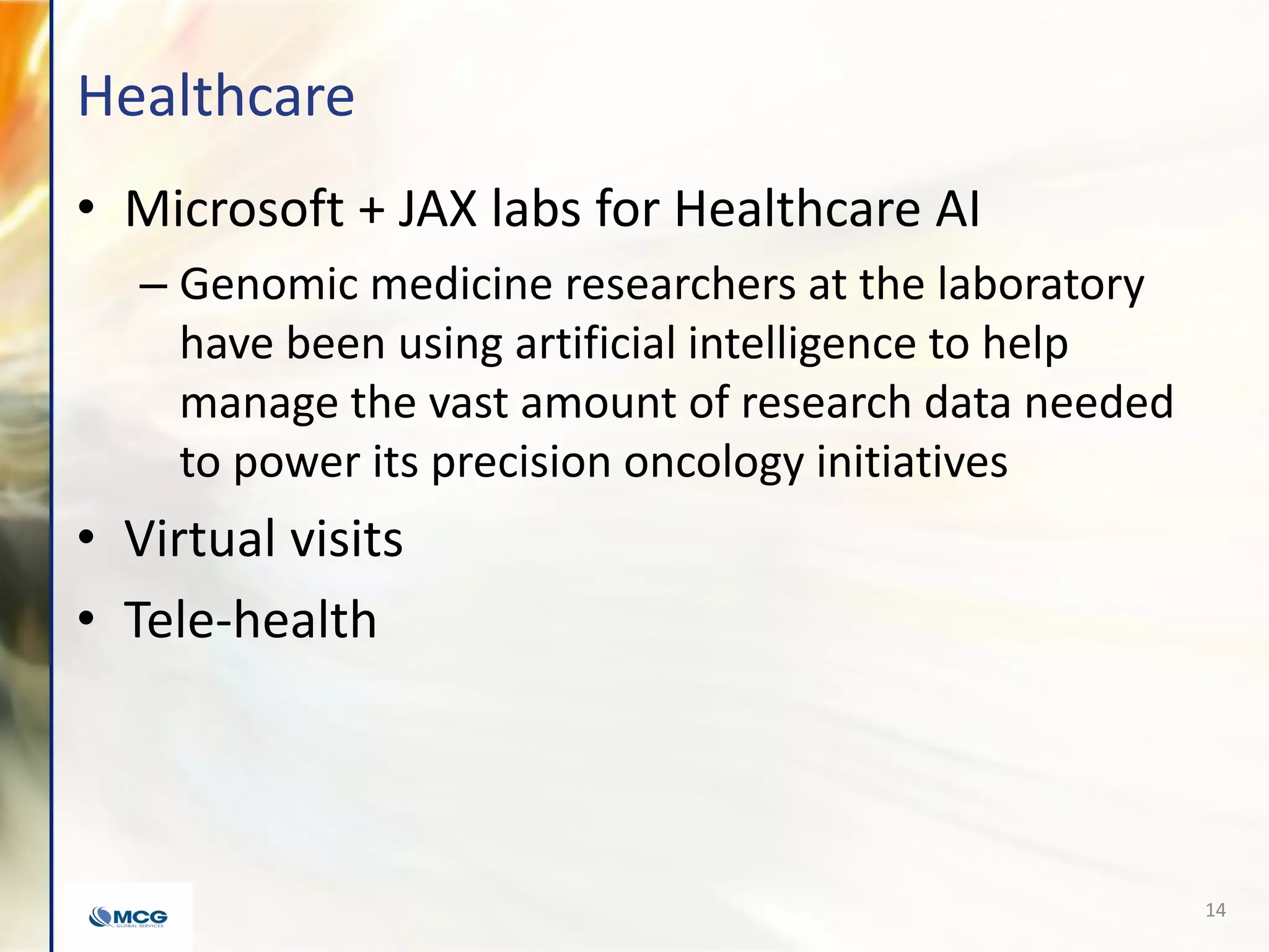 Healthcare
• Microsoft + JAX labs for Healthcare AI
– Genomic medicine researchers at the laboratory
have been using artificial intelligence to help
manage the vast amount of research data needed
to power its precision oncology initiatives
• Virtual visits
• Tele-health
14
 