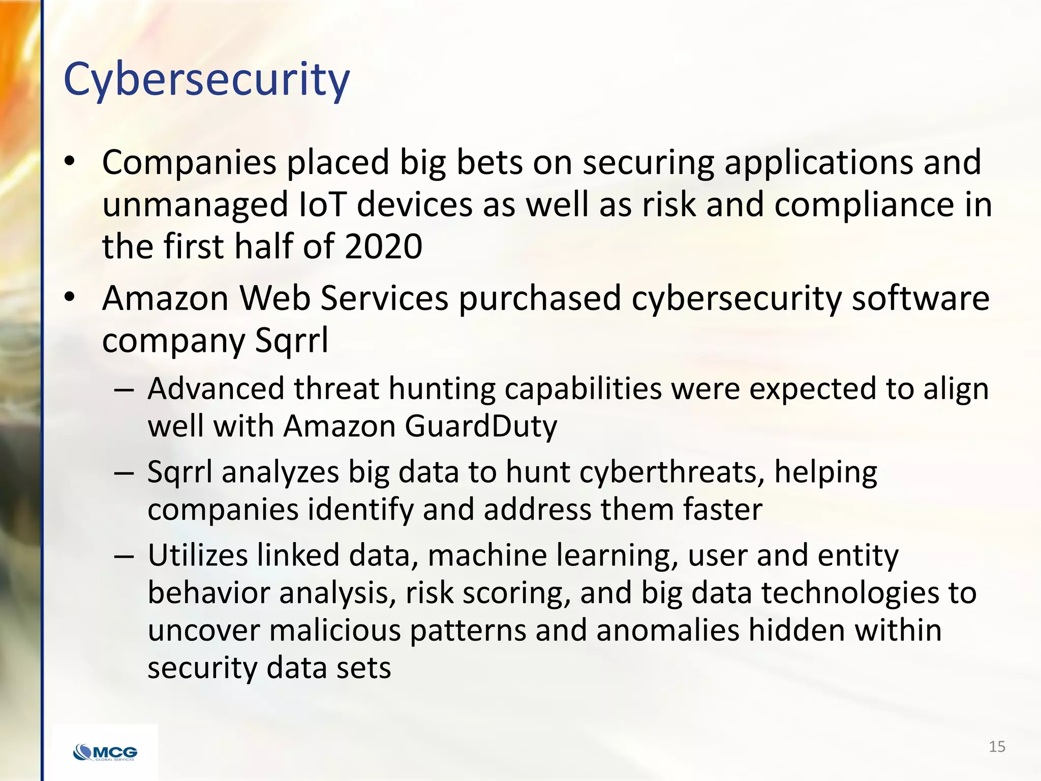 Cybersecurity
• Companies placed big bets on securing applications and
unmanaged IoT devices as well as risk and compliance in
the first half of 2020
• Amazon Web Services purchased cybersecurity software
company Sqrrl
– Advanced threat hunting capabilities were expected to align
well with Amazon GuardDuty
– Sqrrl analyzes big data to hunt cyberthreats, helping
companies identify and address them faster
– Utilizes linked data, machine learning, user and entity
behavior analysis, risk scoring, and big data technologies to
uncover malicious patterns and anomalies hidden within
security data sets
15
 