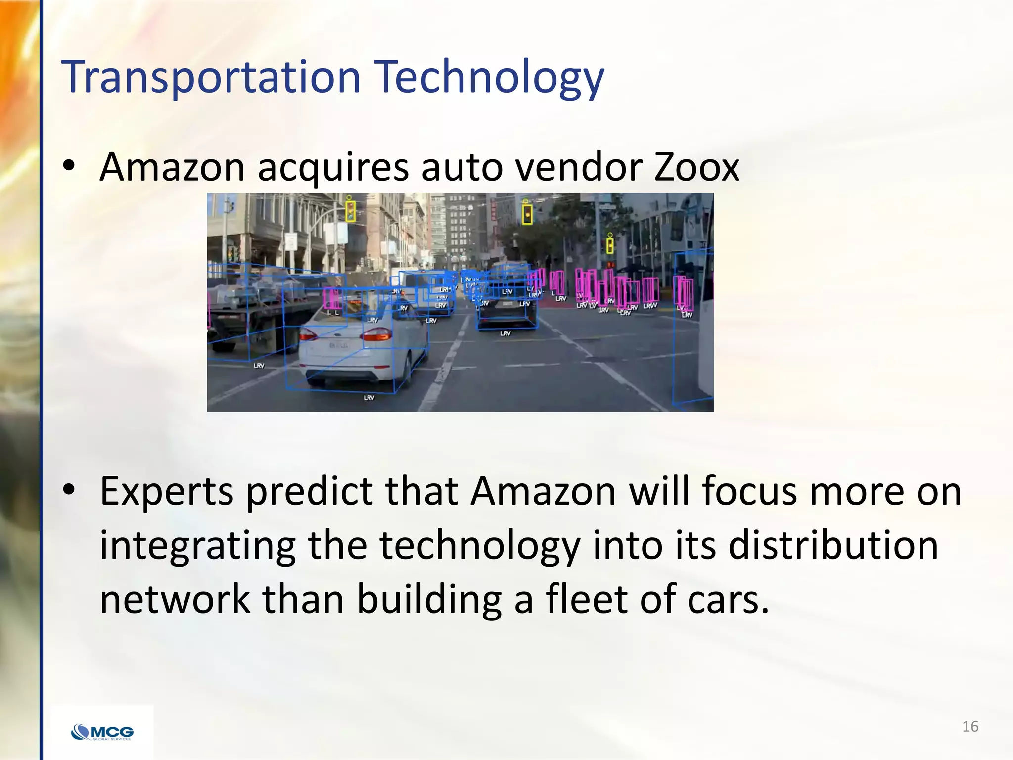 Transportation Technology
• Amazon acquires auto vendor Zoox
• Experts predict that Amazon will focus more on
integrating the technology into its distribution
network than building a fleet of cars.
16
 
