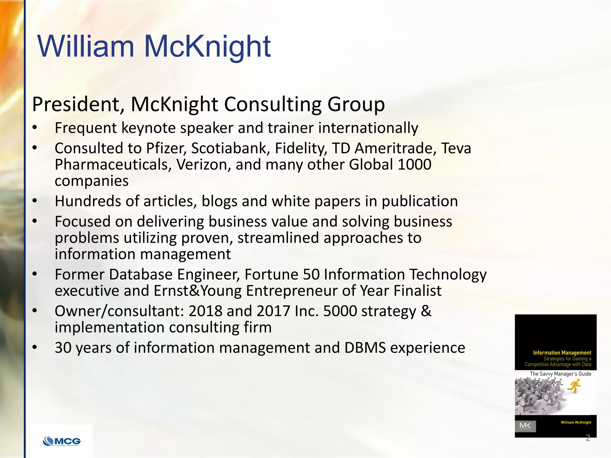 William McKnight
President, McKnight Consulting Group
• Frequent keynote speaker and trainer internationally
• Consulted to Pfizer, Scotiabank, Fidelity, TD Ameritrade, Teva
Pharmaceuticals, Verizon, and many other Global 1000
companies
• Hundreds of articles, blogs and white papers in publication
• Focused on delivering business value and solving business
problems utilizing proven, streamlined approaches to
information management
• Former Database Engineer, Fortune 50 Information Technology
executive and Ernst&Young Entrepreneur of Year Finalist
• Owner/consultant: 2018 and 2017 Inc. 5000 strategy &
implementation consulting firm
• 30 years of information management and DBMS experience
2
 