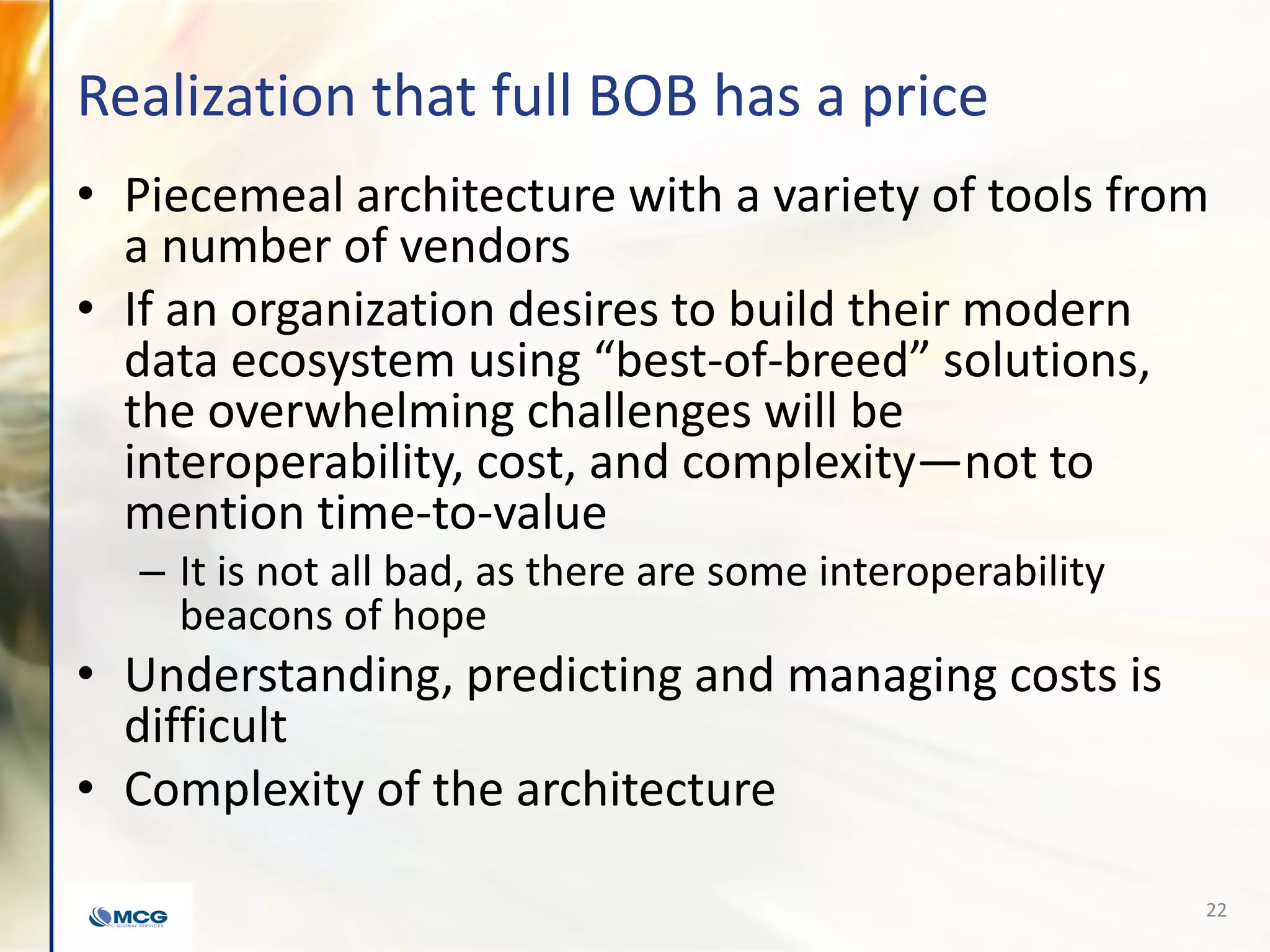 Realization that full BOB has a price
• Piecemeal architecture with a variety of tools from
a number of vendors
• If an organization desires to build their modern
data ecosystem using “best-of-breed” solutions,
the overwhelming challenges will be
interoperability, cost, and complexity—not to
mention time-to-value
– It is not all bad, as there are some interoperability
beacons of hope
• Understanding, predicting and managing costs is
difficult
• Complexity of the architecture
22
 