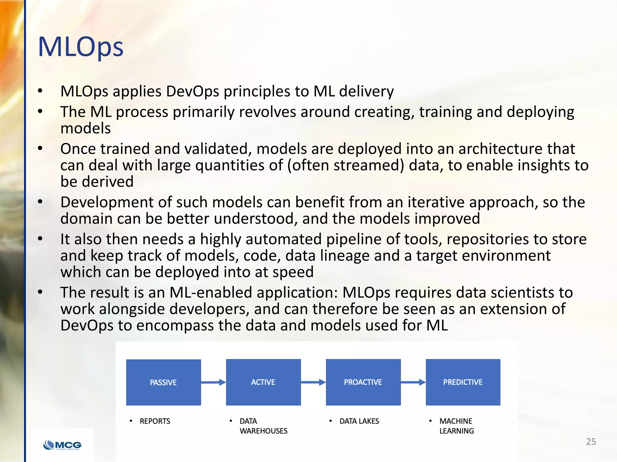 MLOps
• MLOps applies DevOps principles to ML delivery
• The ML process primarily revolves around creating, training and deploying
models
• Once trained and validated, models are deployed into an architecture that
can deal with large quantities of (often streamed) data, to enable insights to
be derived
• Development of such models can benefit from an iterative approach, so the
domain can be better understood, and the models improved
• It also then needs a highly automated pipeline of tools, repositories to store
and keep track of models, code, data lineage and a target environment
which can be deployed into at speed
• The result is an ML-enabled application: MLOps requires data scientists to
work alongside developers, and can therefore be seen as an extension of
DevOps to encompass the data and models used for ML
25
 