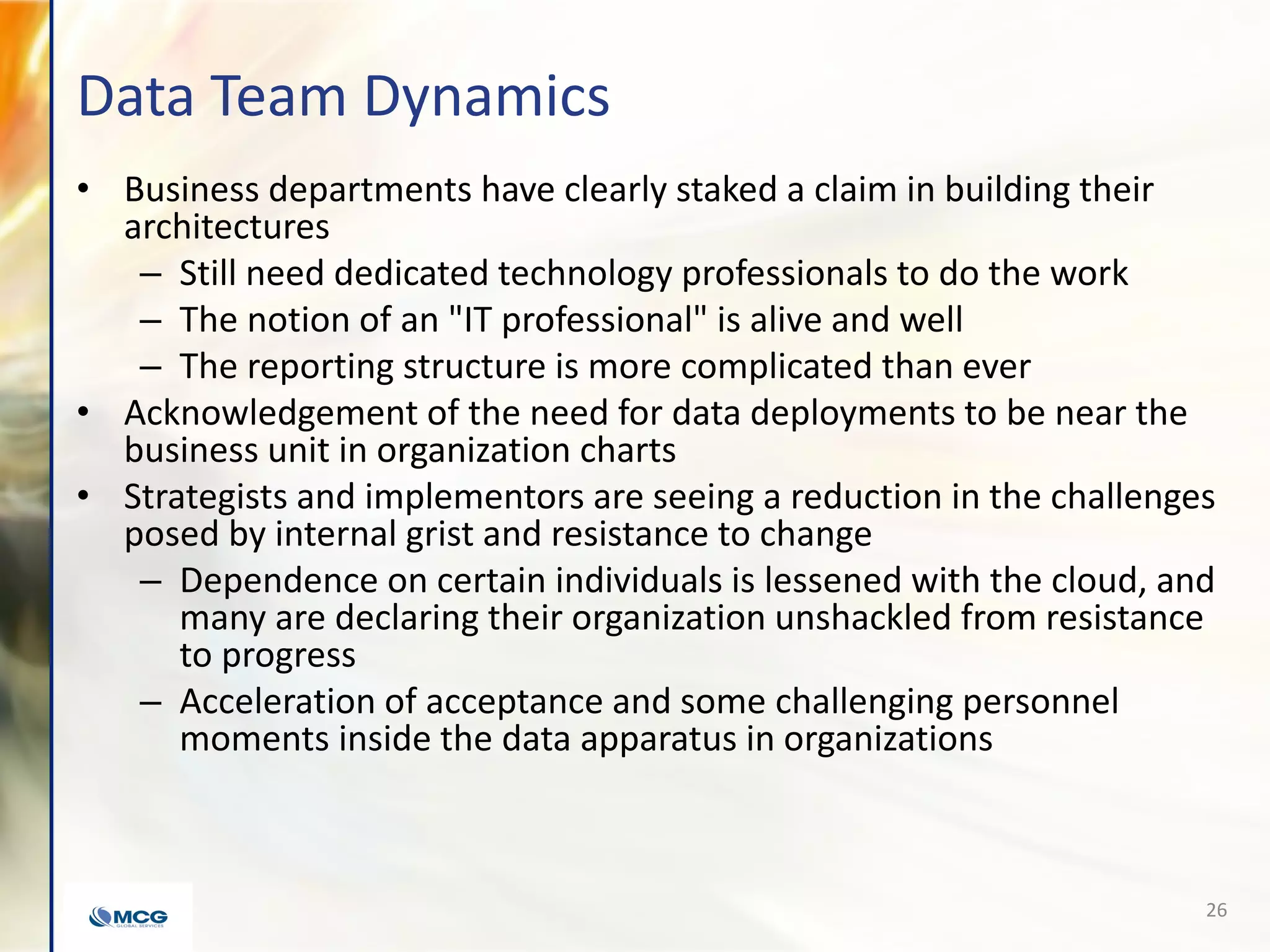 Data Team Dynamics
• Business departments have clearly staked a claim in building their
architectures
– Still need dedicated technology professionals to do the work
– The notion of an "IT professional" is alive and well
– The reporting structure is more complicated than ever
• Acknowledgement of the need for data deployments to be near the
business unit in organization charts
• Strategists and implementors are seeing a reduction in the challenges
posed by internal grist and resistance to change
– Dependence on certain individuals is lessened with the cloud, and
many are declaring their organization unshackled from resistance
to progress
– Acceleration of acceptance and some challenging personnel
moments inside the data apparatus in organizations
26
 