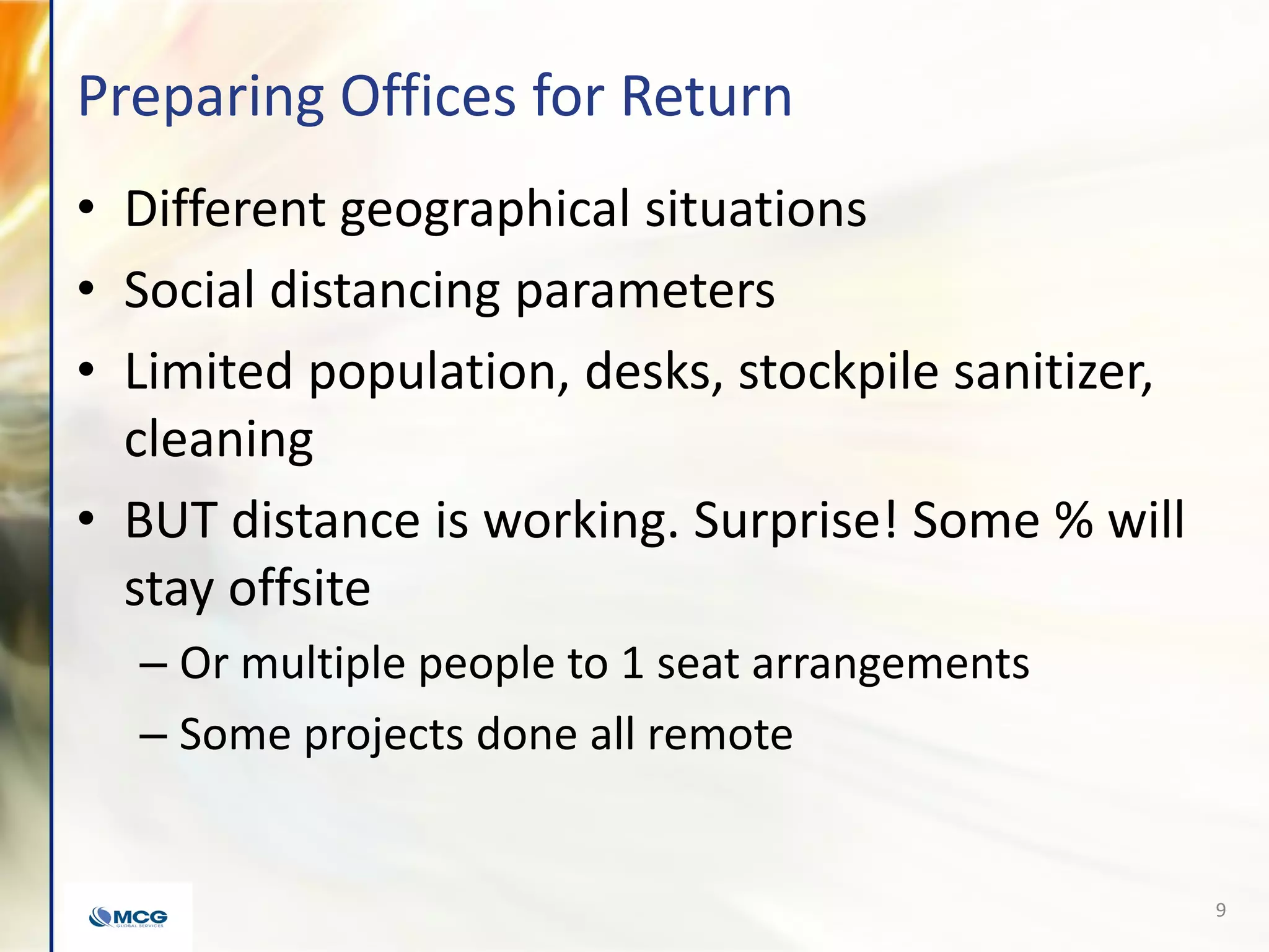 Preparing Offices for Return
• Different geographical situations
• Social distancing parameters
• Limited population, desks, stockpile sanitizer,
cleaning
• BUT distance is working. Surprise! Some % will
stay offsite
– Or multiple people to 1 seat arrangements
– Some projects done all remote
9
 