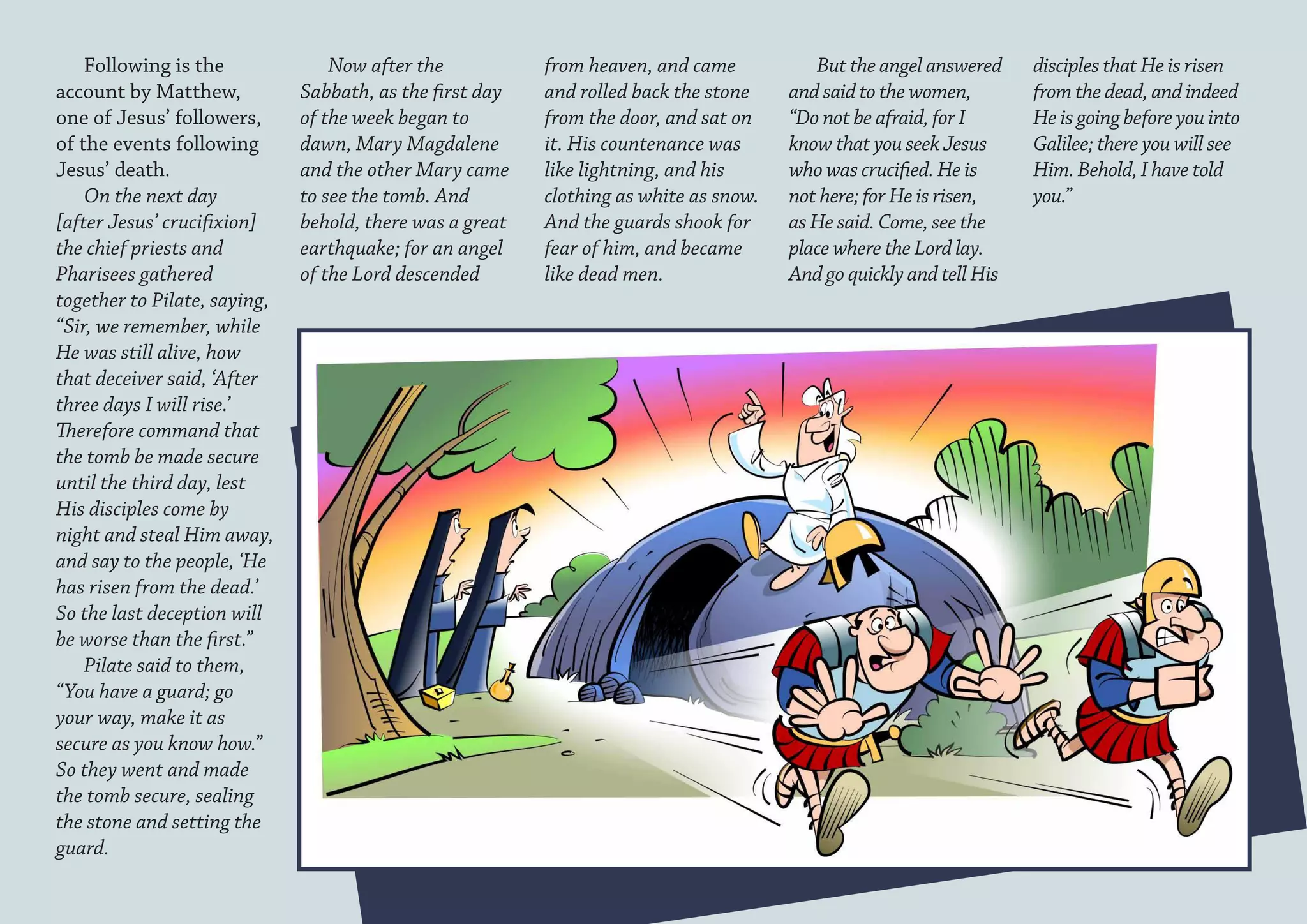 Following is the              Now after the           from heaven, and came           But the angel answered     disciples that He is risen
account by Matthew,           Sabbath, as the first day   and rolled back the stone    and said to the women,        from the dead, and indeed
one of Jesus’ followers,      of the week began to        from the door, and sat on    “Do not be afraid, for I      He is going before you into
of the events following       dawn, Mary Magdalene        it. His countenance was      know that you seek Jesus      Galilee; there you will see
Jesus’ death.                 and the other Mary came     like lightning, and his      who was crucified. He is      Him. Behold, I have told
    On the next day           to see the tomb. And        clothing as white as snow.   not here; for He is risen,    you.”
[after Jesus’ crucifixion]    behold, there was a great   And the guards shook for     as He said. Come, see the
the chief priests and         earthquake; for an angel    fear of him, and became      place where the Lord lay.
Pharisees gathered            of the Lord descended       like dead men.               And go quickly and tell His
together to Pilate, saying,
“Sir, we remember, while
He was still alive, how
that deceiver said, ‘After
three days I will rise.’
Therefore command that
the tomb be made secure
until the third day, lest
His disciples come by
night and steal Him away,
and say to the people, ‘He
has risen from the dead.’
So the last deception will
be worse than the first.”
    Pilate said to them,
“You have a guard; go
your way, make it as
secure as you know how.”
So they went and made
the tomb secure, sealing
the stone and setting the
guard.
 