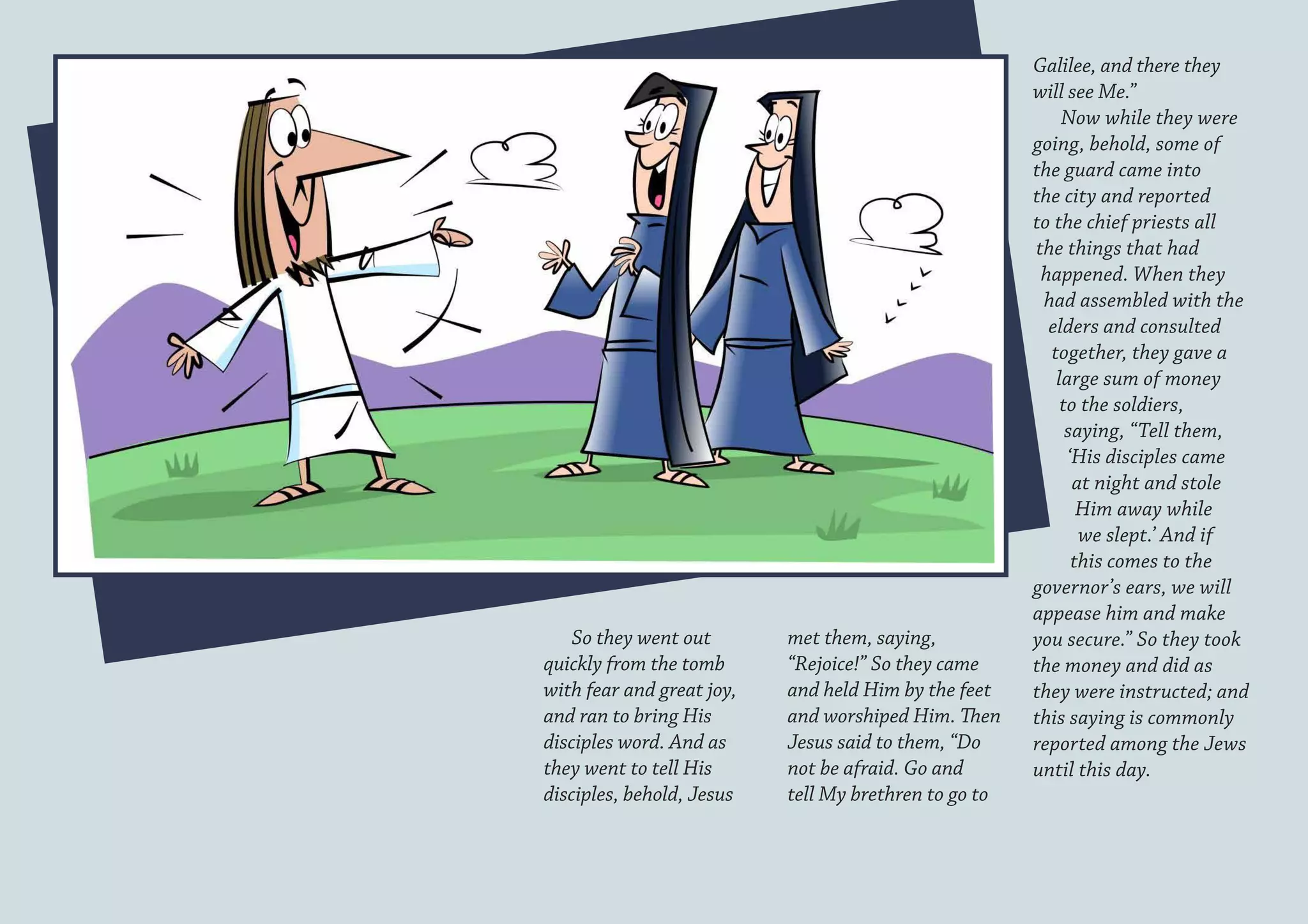 Galilee, and there they
                                                       will see Me.”
                                                           Now while they were
                                                       going, behold, some of
                                                       the guard came into
                                                       the city and reported
                                                       to the chief priests all
                                                       the things that had
                                                        happened. When they
                                                        had assembled with the
                                                         elders and consulted
                                                         together, they gave a
                                                          large sum of money
                                                           to the soldiers,
                                                            saying, “Tell them,
                                                            ‘His disciples came
                                                             at night and stole
                                                              Him away while
                                                              we slept.’ And if
                                                             this comes to the
                                                       governor’s ears, we will
                                                       appease him and make
    So they went out       met them, saying,           you secure.” So they took
quickly from the tomb      “Rejoice!” So they came     the money and did as
with fear and great joy,   and held Him by the feet    they were instructed; and
and ran to bring His       and worshiped Him. Then     this saying is commonly
disciples word. And as     Jesus said to them, “Do     reported among the Jews
they went to tell His      not be afraid. Go and       until this day.
disciples, behold, Jesus   tell My brethren to go to
 
