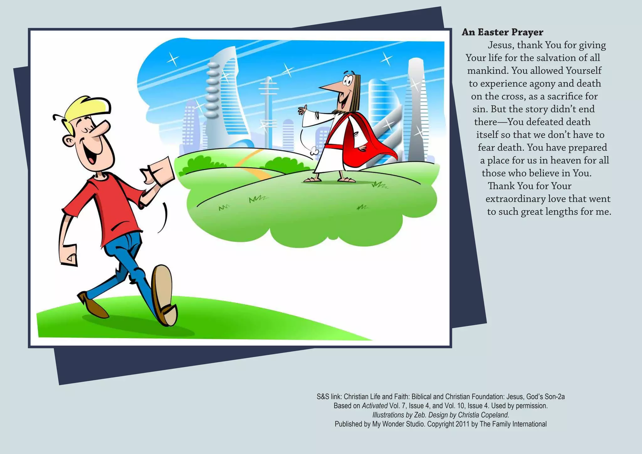 An Easter Prayer
                                                             Jesus, thank You for giving
                                                     Your life for the salvation of all
                                                     mankind. You allowed Yourself
                                                      to experience agony and death
                                                       on the cross, as a sacrifice for
                                                       sin. But the story didn’t end
                                                        there—You defeated death
                                                         itself so that we don’t have to
                                                          fear death. You have prepared
                                                           a place for us in heaven for all
                                                           those who believe in You.
                                                             Thank You for Your
                                                            extraordinary love that went
                                                             to such great lengths for me.




S&S link: Christian Life and Faith: Biblical and Christian Foundation: Jesus, God’s Son-2a
      Based on Activated Vol. 7, Issue 4, and Vol. 10, Issue 4. Used by permission.
                     Illustrations by Zeb. Design by Christia Copeland.
      Published by My Wonder Studio. Copyright 2011 by The Family International
 