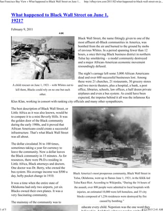 4.6K
A child rescuer on June 1, 1921 – with Whites out to
kill them, Blacks could rely on no one but each
other.
Black America’s most prosperous community, Black Wall Street in
Tulsa, Oklahoma, went up in flames June 1, 1921, in the KKK-led
Tulsa Race Riot. According to Wikipedia, “During the 16 hours of
the assault, over 800 people were admitted to local hospitals with
injuries, an estimated 10,000 were left homeless, and 35 city
blocks composed of 1,256 residences were destroyed by fire
caused by bombing.”
What happened to Black Wall Street on June 1,
1921?
February 9, 2011
Black Wall Street, the name fittingly given to one of the
most affluent all-Black communities in America, was
bombed from the air and burned to the ground by mobs
of envious Whites. In a period spanning fewer than 12
hours, a once thriving Black business district in northern
Tulsa lay smoldering – a model community destroyed
and a major African-American economic movement
resoundingly defused.
The night’s carnage left some 3,000 African Americans
dead and over 600 successful businesses lost. Among
these were 21 churches, 21 restaurants, 30 grocery stores
and two movie theaters, plus a hospital, a bank, a post
office, libraries, schools, law offices, a half dozen private
airplanes and even a bus system. As could have been
expected, the impetus behind it all was the infamous Ku
Klux Klan, working in consort with ranking city officials and many other sympathizers.
The best description of Black Wall Street, or
Little Africa as it was also known, would be
to compare it to a mini Beverly Hills. It was
the golden door of the Black community
during the early 1900s, and it proved that
African Americans could create a successful
infrastructure. That’s what Black Wall Street
was all about.
The dollar circulated 36 to 100 times,
sometimes taking a year for currency to
leave the community. Now a dollar leaves
the Black community in 15 minutes. As for
resources, there were Ph.D.s residing in
Little Africa, Black attorneys and doctors.
One doctor was Dr. Berry, who owned the
bus system. His average income was $500 a
day, hefty pocket change in 1910.
It was a time when the entire state of
Oklahoma had only two airports, yet six
Blacks owned their own planes. It was a
very fascinating community.
The mainstay of the community was to
educate every child. Nepotism was the one word they
San Francisco Bay View » What happened to Black Wall Street on June 1... http://sfbayview.com/2011/02/what-happened-to-black-wall-street-on-ju...
1 of 5 6/13/2015 2:41 AM
 