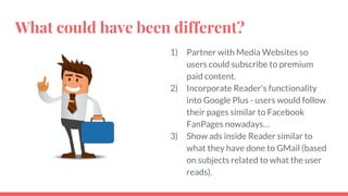 What could have been different?
1) Partner with Media Websites so
users could subscribe to premium
paid content.
2) Incorporate Reader's functionality
into Google Plus - users would follow
their pages similar to Facebook
FanPages nowadays…
3) Show ads inside Reader similar to
what they have done to GMail (based
on subjects related to what the user
reads).
 
