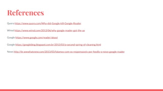 References
Quora https://www.quora.com/Why-did-Google-kill-Google-Reader
Wired https://www.wired.com/2013/06/why-google-reader-got-the-ax
Google https://www.google.com/reader/about
Google https://googleblog.blogspot.com.br/2013/03/a-second-spring-of-cleaning.html
News http://br.wwwhatsnew.com/2013/03/falamos-com-os-responsaveis-por-feedly-o-novo-google-reader
 
