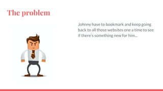 The problem
Johnny have to bookmark and keep going
back to all those websites one a time to see
if there’s something new for him...
 