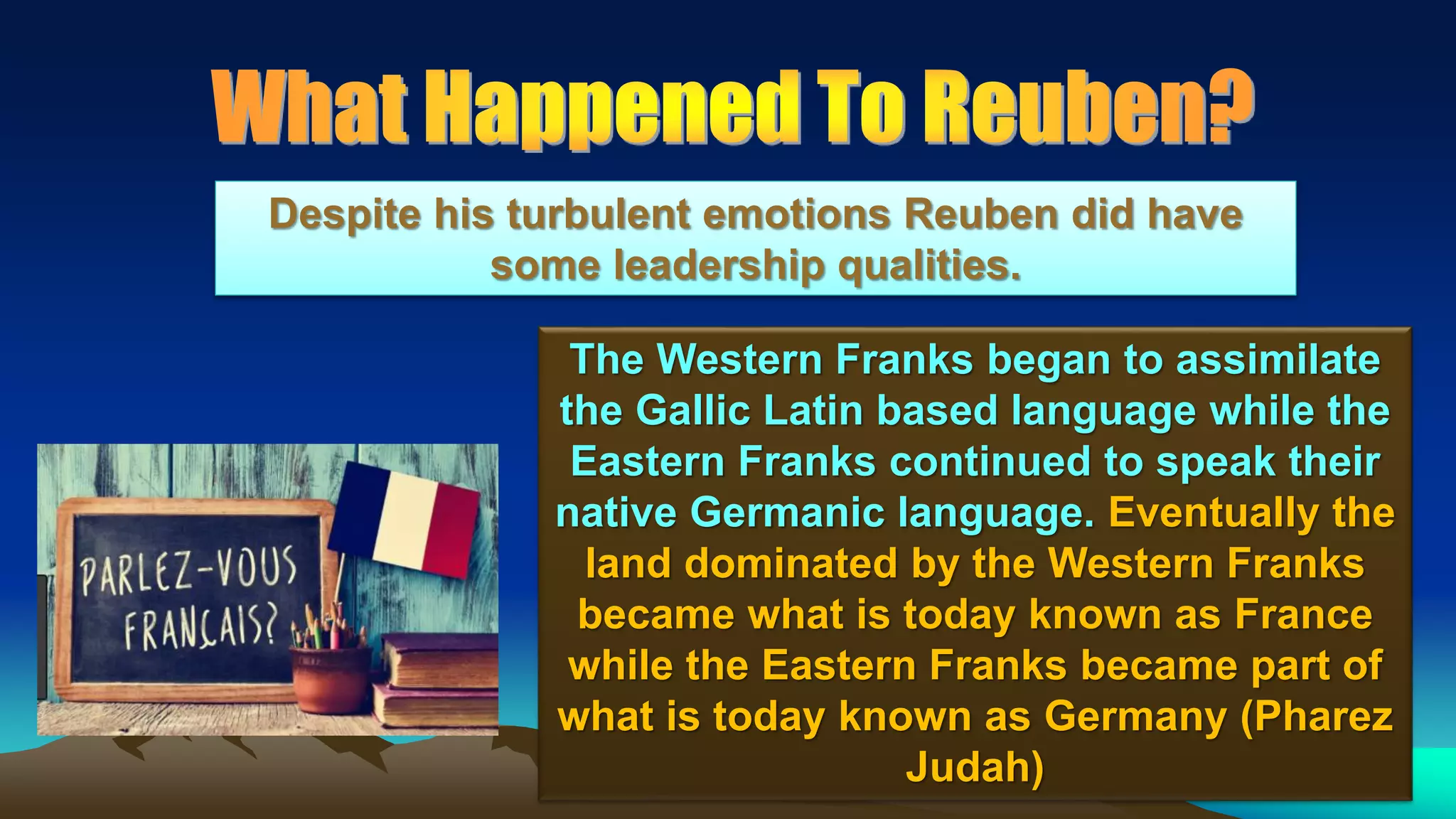10
The Western Franks began to assimilate
the Gallic Latin based language while the
Eastern Franks continued to speak their
native Germanic language. Eventually the
land dominated by the Western Franks
became what is today known as France
while the Eastern Franks became part of
what is today known as Germany (Pharez
Judah)
Despite his turbulent emotions Reuben did have
some leadership qualities.
 
