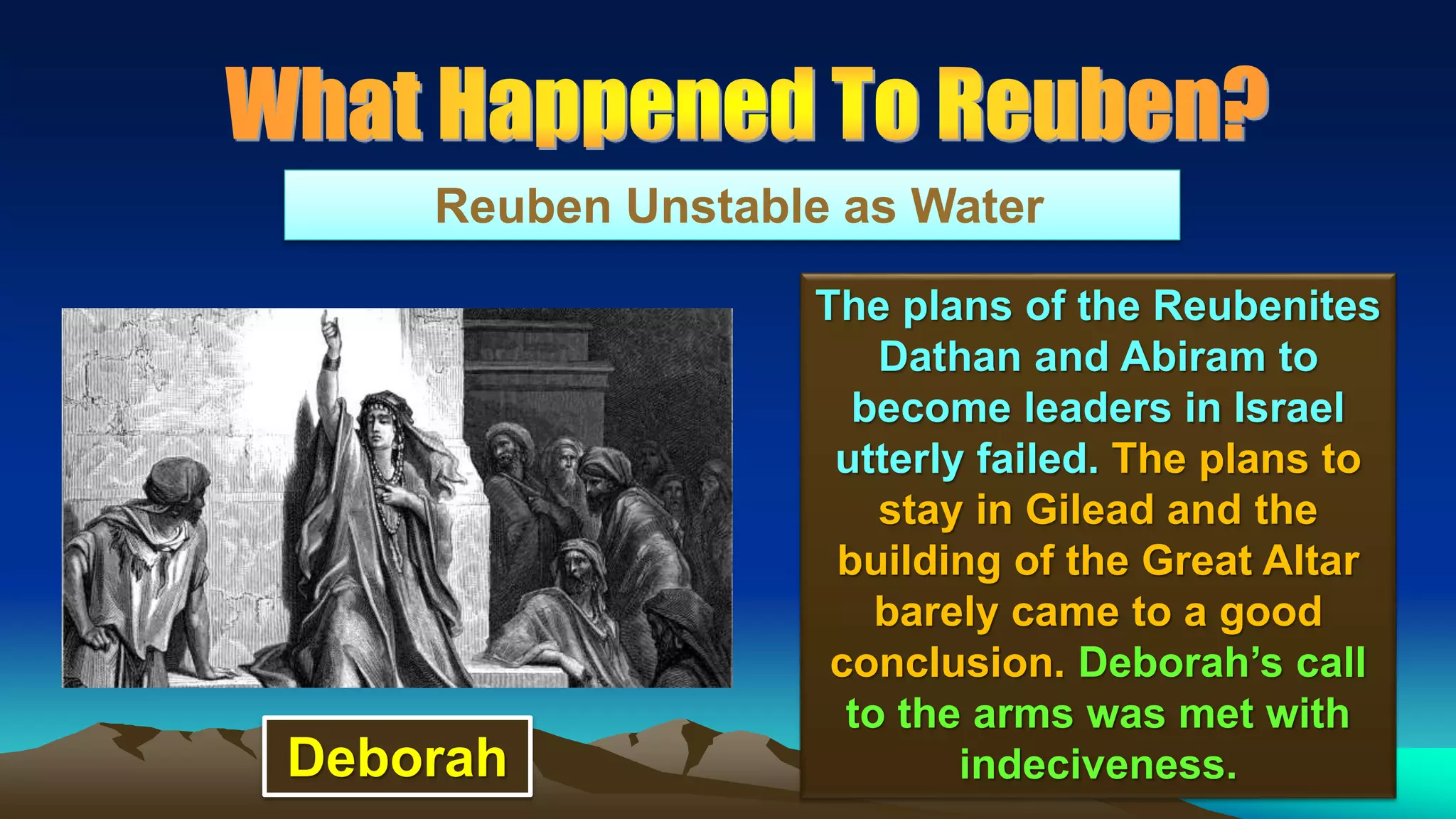 101
Reuben Unstable as Water
The plans of the Reubenites
Dathan and Abiram to
become leaders in Israel
utterly failed. The plans to
stay in Gilead and the
building of the Great Altar
barely came to a good
conclusion. Deborah’s call
to the arms was met with
indeciveness.Deborah
 