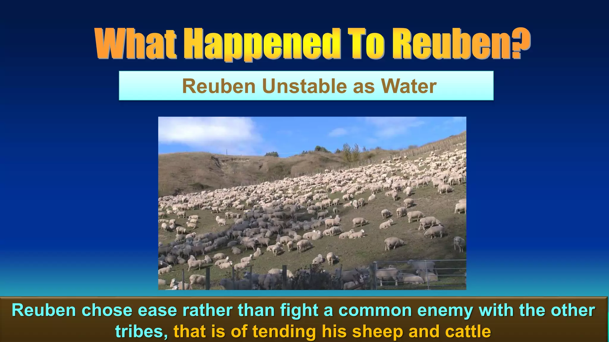 103
Reuben Unstable as Water
Reuben chose ease rather than fight a common enemy with the other
tribes, that is of tending his sheep and cattle
 