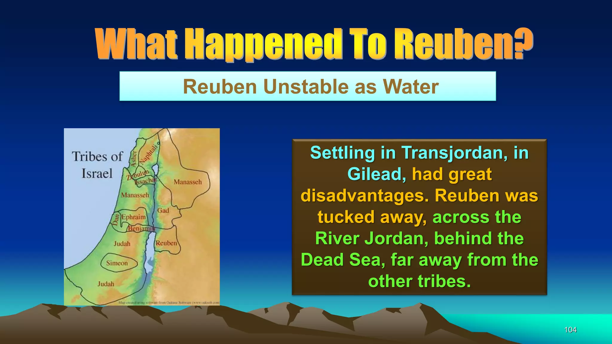 104
Reuben Unstable as Water
Settling in Transjordan, in
Gilead, had great
disadvantages. Reuben was
tucked away, across the
River Jordan, behind the
Dead Sea, far away from the
other tribes.
 