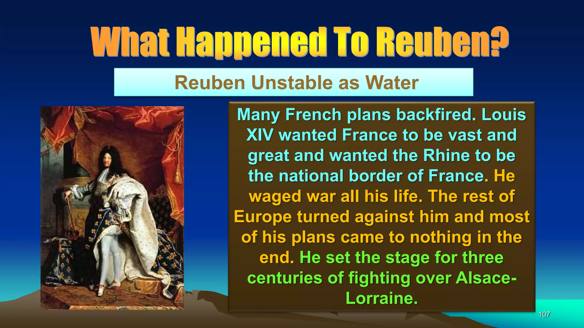 107
Reuben Unstable as Water
Many French plans backfired. Louis
XIV wanted France to be vast and
great and wanted the Rhine to be
the national border of France. He
waged war all his life. The rest of
Europe turned against him and most
of his plans came to nothing in the
end. He set the stage for three
centuries of fighting over Alsace-
Lorraine.
 