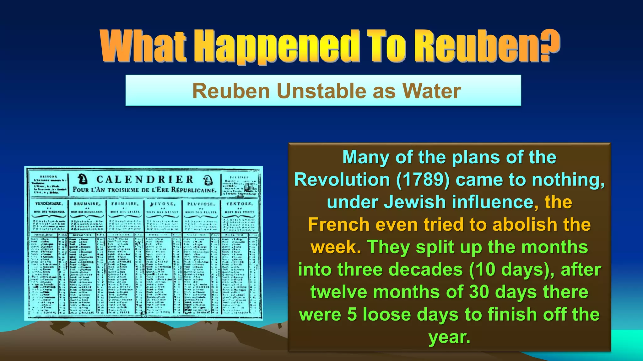 108
Reuben Unstable as Water
Many of the plans of the
Revolution (1789) came to nothing,
under Jewish influence, the
French even tried to abolish the
week. They split up the months
into three decades (10 days), after
twelve months of 30 days there
were 5 loose days to finish off the
year.
 