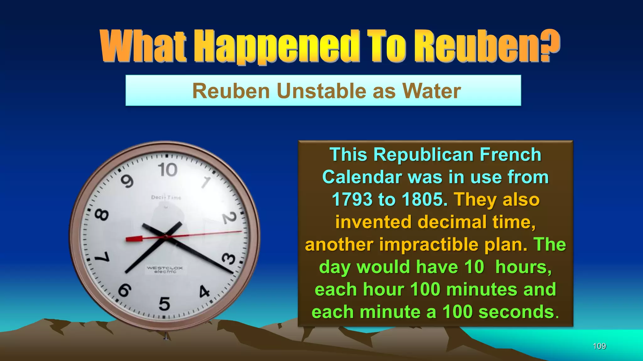 109
Reuben Unstable as Water
This Republican French
Calendar was in use from
1793 to 1805. They also
invented decimal time,
another impractible plan. The
day would have 10 hours,
each hour 100 minutes and
each minute a 100 seconds.
 