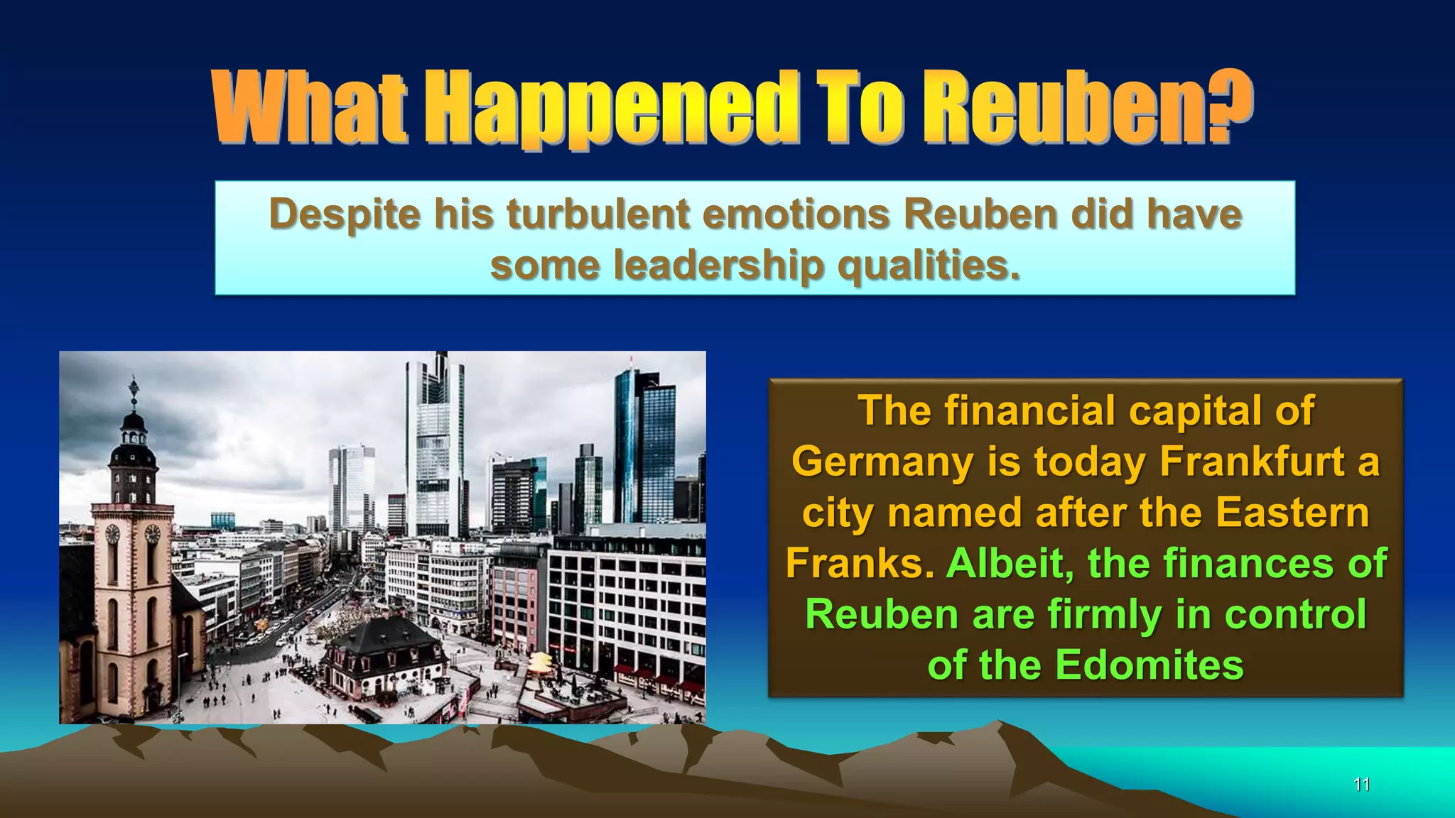 11
The financial capital of
Germany is today Frankfurt a
city named after the Eastern
Franks. Albeit, the finances of
Reuben are firmly in control
of the Edomites
Despite his turbulent emotions Reuben did have
some leadership qualities.
 