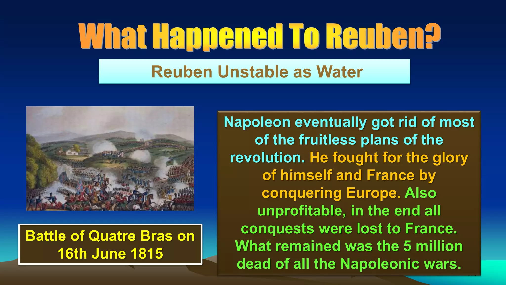 110
Reuben Unstable as Water
Napoleon eventually got rid of most
of the fruitless plans of the
revolution. He fought for the glory
of himself and France by
conquering Europe. Also
unprofitable, in the end all
conquests were lost to France.
What remained was the 5 million
dead of all the Napoleonic wars.
Battle of Quatre Bras on
16th June 1815
 