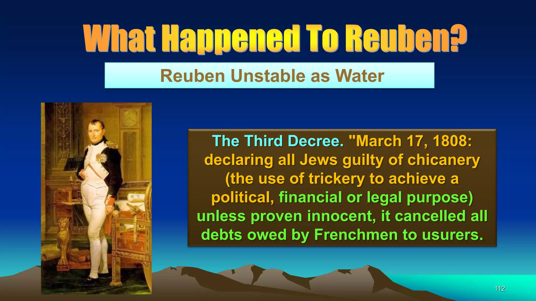 112
Reuben Unstable as Water
The Third Decree. "March 17, 1808:
declaring all Jews guilty of chicanery
(the use of trickery to achieve a
political, financial or legal purpose)
unless proven innocent, it cancelled all
debts owed by Frenchmen to usurers.
 