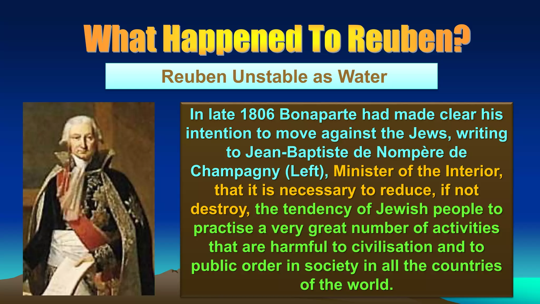 113
Reuben Unstable as Water
In late 1806 Bonaparte had made clear his
intention to move against the Jews, writing
to Jean-Baptiste de Nompère de
Champagny (Left), Minister of the Interior,
that it is necessary to reduce, if not
destroy, the tendency of Jewish people to
practise a very great number of activities
that are harmful to civilisation and to
public order in society in all the countries
of the world.
 