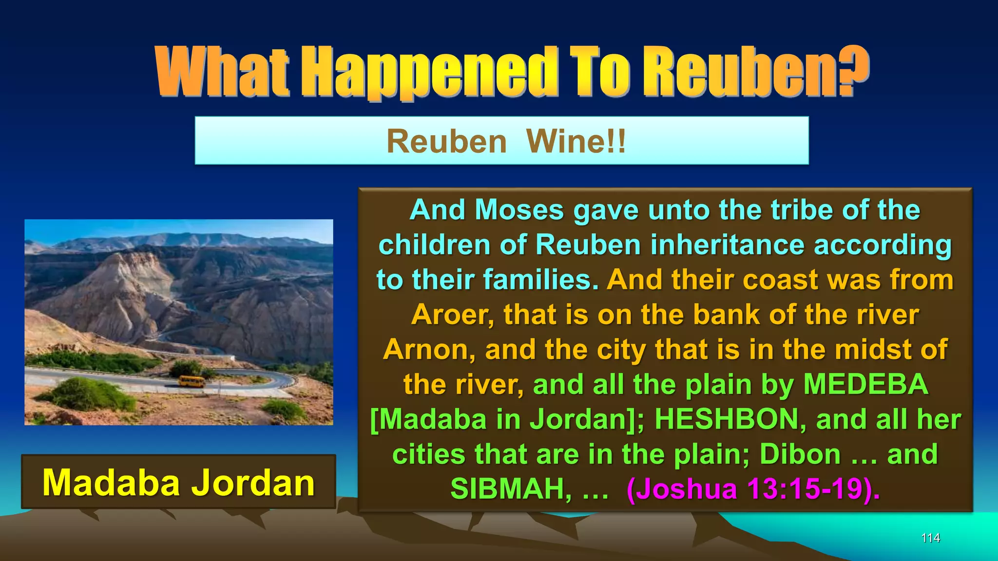 114
Reuben Wine!!
And Moses gave unto the tribe of the
children of Reuben inheritance according
to their families. And their coast was from
Aroer, that is on the bank of the river
Arnon, and the city that is in the midst of
the river, and all the plain by MEDEBA
[Madaba in Jordan]; HESHBON, and all her
cities that are in the plain; Dibon … and
SIBMAH, … (Joshua 13:15-19).Madaba Jordan
 