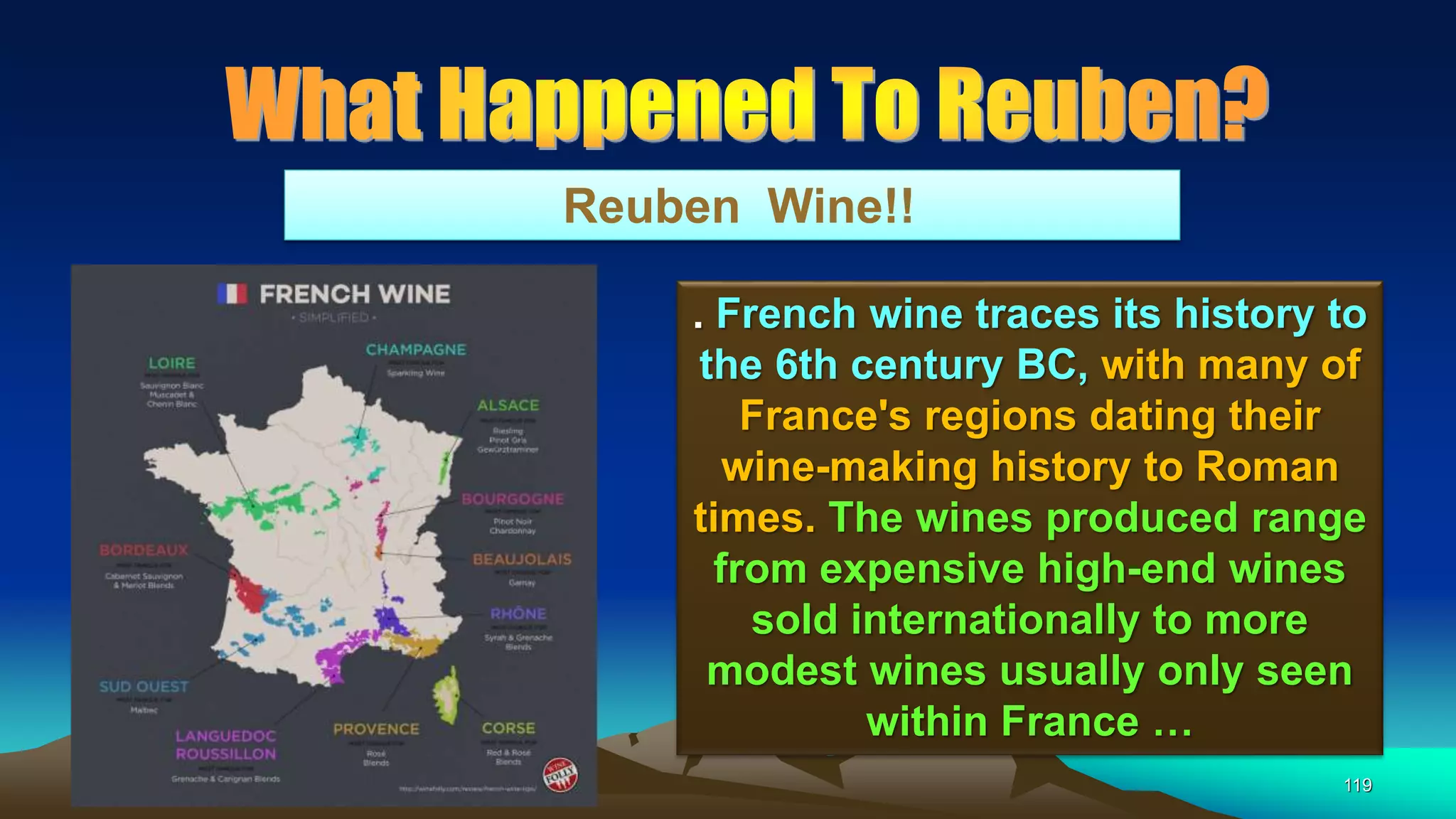 119
Reuben Wine!!
. French wine traces its history to
the 6th century BC, with many of
France's regions dating their
wine-making history to Roman
times. The wines produced range
from expensive high-end wines
sold internationally to more
modest wines usually only seen
within France …
 