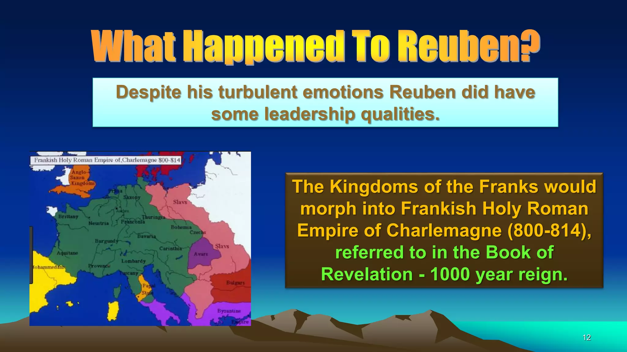 12
The Kingdoms of the Franks would
morph into Frankish Holy Roman
Empire of Charlemagne (800-814),
referred to in the Book of
Revelation - 1000 year reign.
Despite his turbulent emotions Reuben did have
some leadership qualities.
 