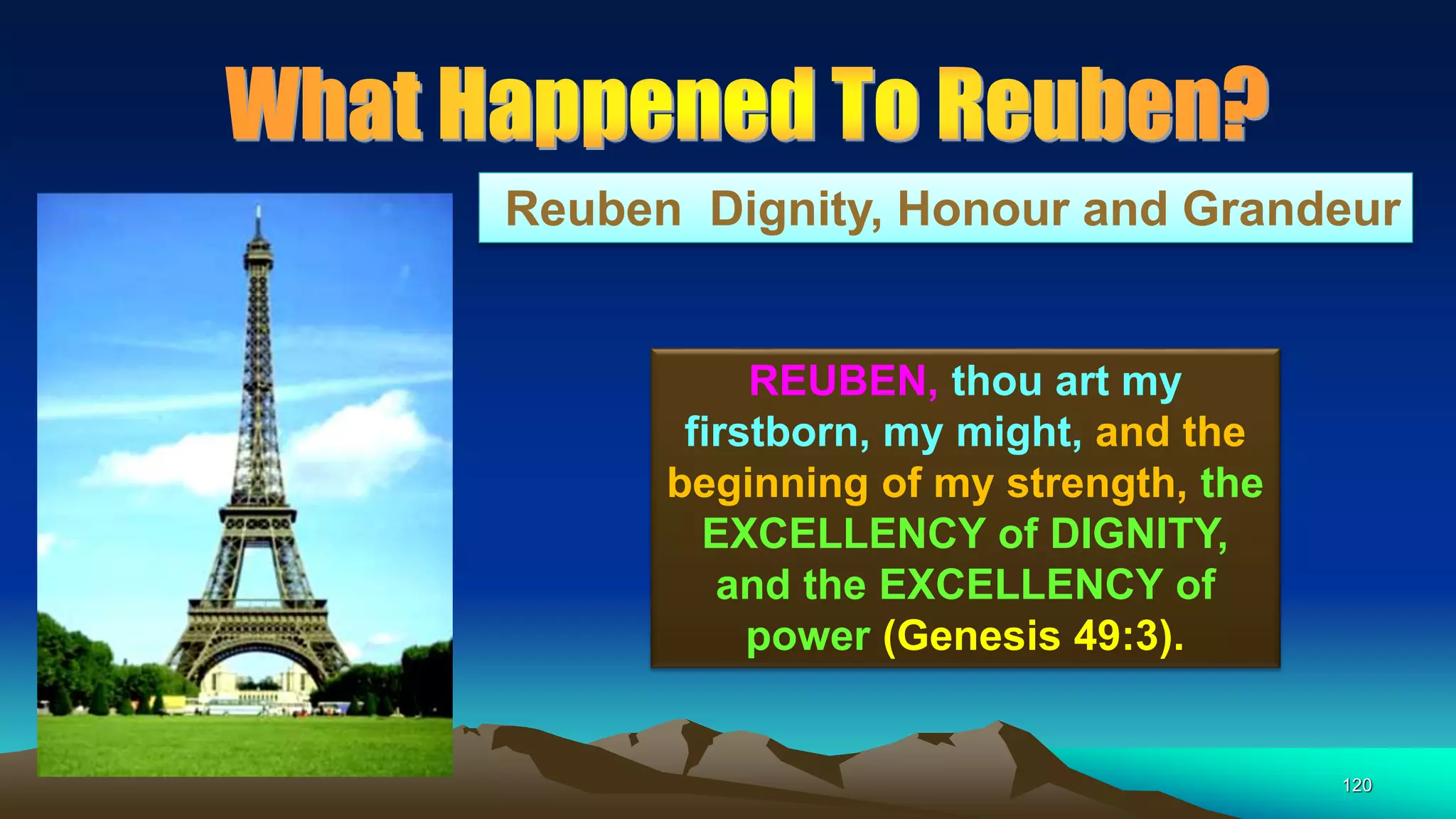120
Reuben Dignity, Honour and Grandeur
REUBEN, thou art my
firstborn, my might, and the
beginning of my strength, the
EXCELLENCY of DIGNITY,
and the EXCELLENCY of
power (Genesis 49:3).
 