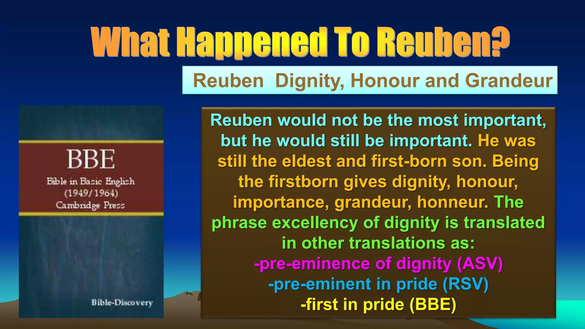 124
Reuben Dignity, Honour and Grandeur
Reuben would not be the most important,
but he would still be important. He was
still the eldest and first-born son. Being
the firstborn gives dignity, honour,
importance, grandeur, honneur. The
phrase excellency of dignity is translated
in other translations as:
-pre-eminence of dignity (ASV)
-pre-eminent in pride (RSV)
-first in pride (BBE)
 