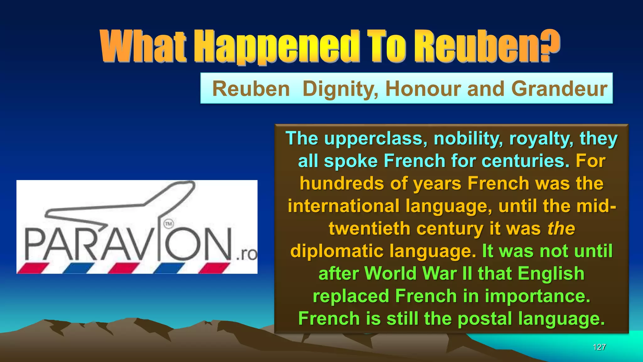 127
Reuben Dignity, Honour and Grandeur
The upperclass, nobility, royalty, they
all spoke French for centuries. For
hundreds of years French was the
international language, until the mid-
twentieth century it was the
diplomatic language. It was not until
after World War II that English
replaced French in importance.
French is still the postal language.
 