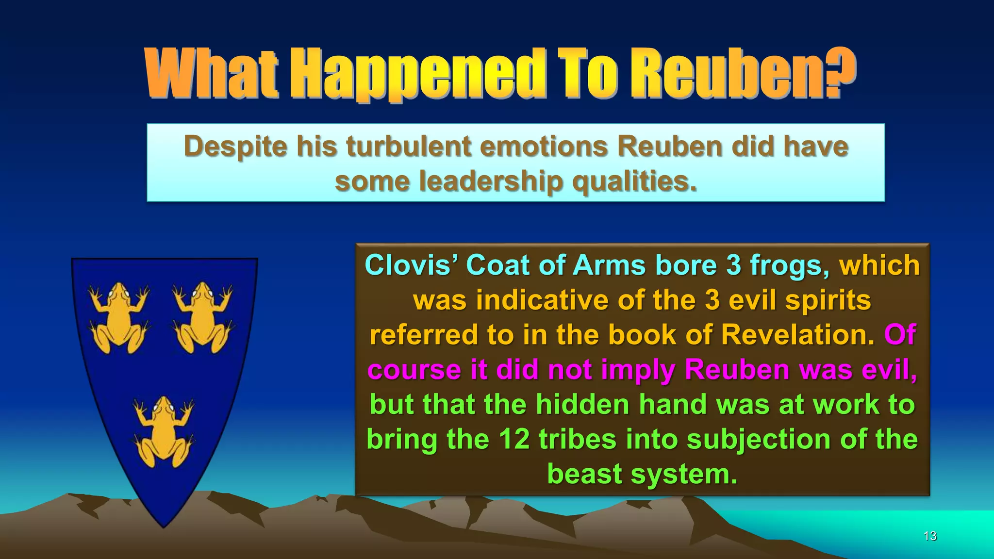13
Clovis’ Coat of Arms bore 3 frogs, which
was indicative of the 3 evil spirits
referred to in the book of Revelation. Of
course it did not imply Reuben was evil,
but that the hidden hand was at work to
bring the 12 tribes into subjection of the
beast system.
Despite his turbulent emotions Reuben did have
some leadership qualities.
 