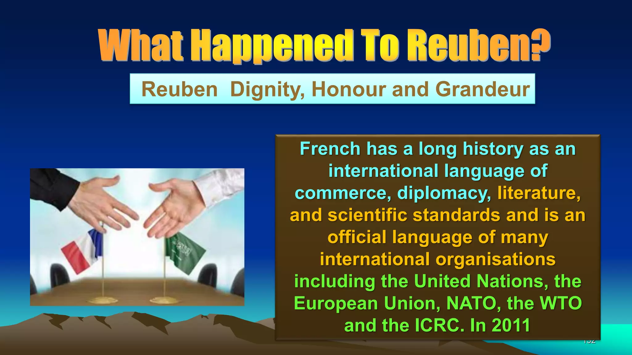132
Reuben Dignity, Honour and Grandeur
French has a long history as an
international language of
commerce, diplomacy, literature,
and scientific standards and is an
official language of many
international organisations
including the United Nations, the
European Union, NATO, the WTO
and the ICRC. In 2011
 