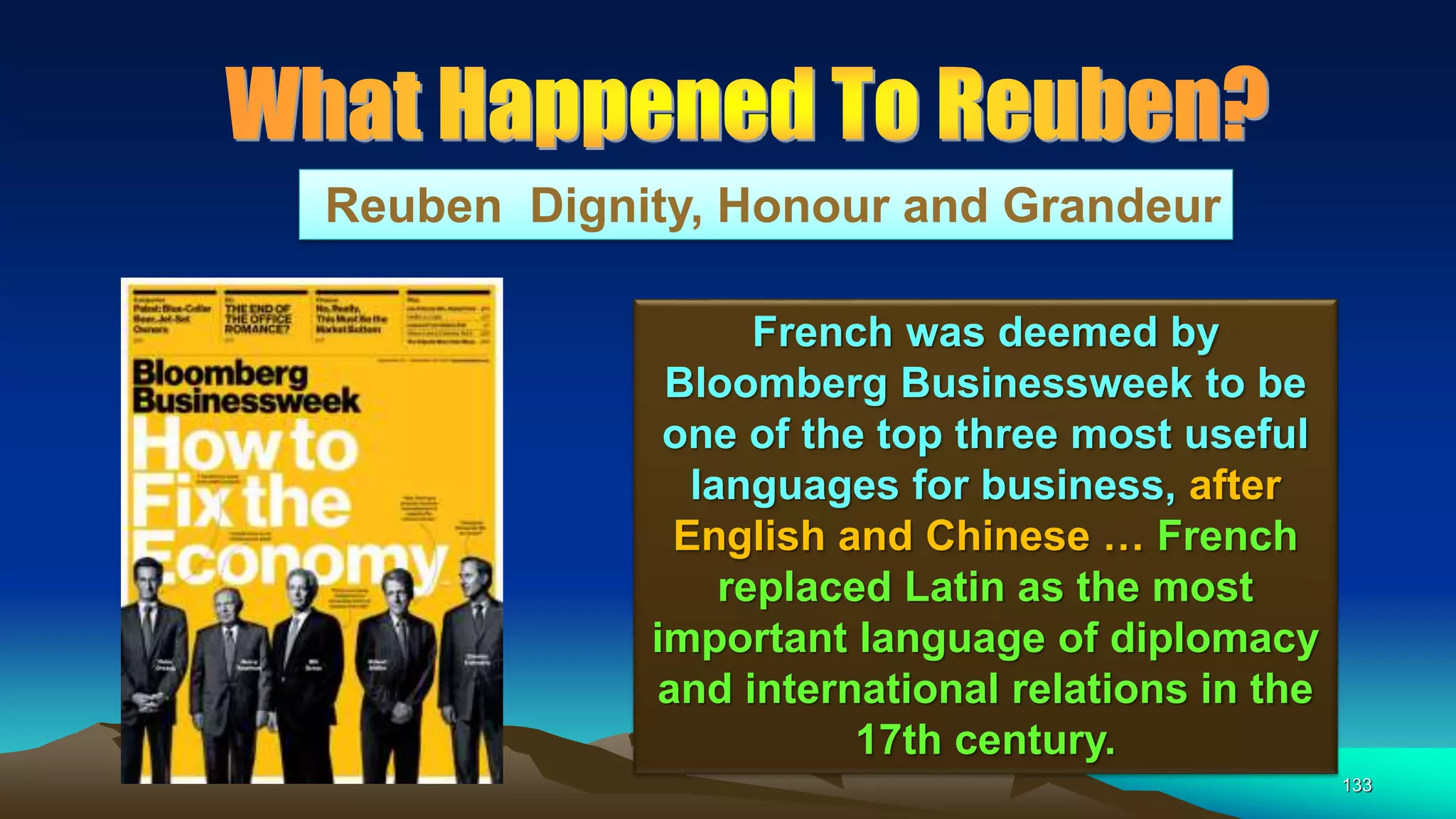 133
Reuben Dignity, Honour and Grandeur
French was deemed by
Bloomberg Businessweek to be
one of the top three most useful
languages for business, after
English and Chinese … French
replaced Latin as the most
important language of diplomacy
and international relations in the
17th century.
 