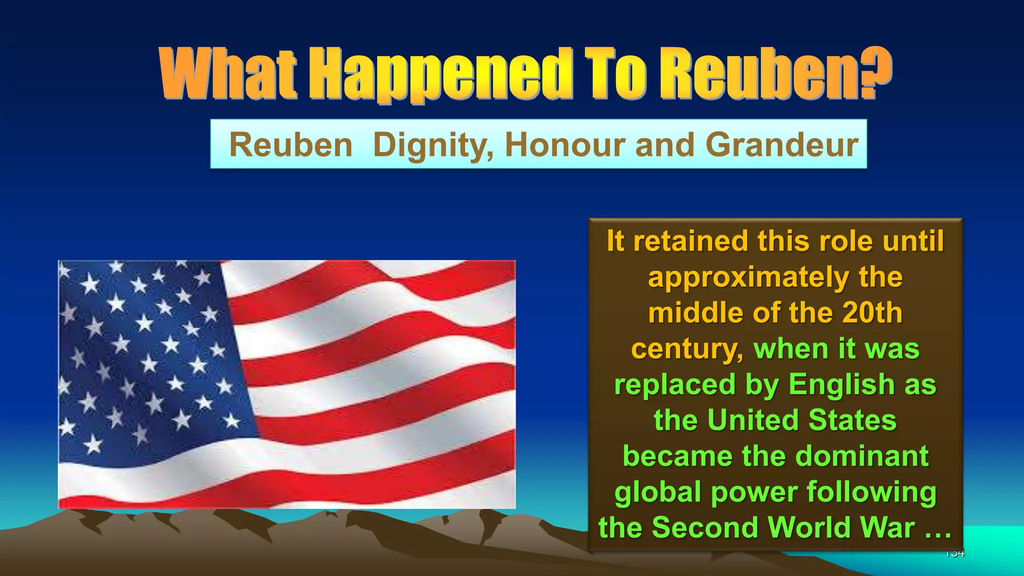 134
Reuben Dignity, Honour and Grandeur
It retained this role until
approximately the
middle of the 20th
century, when it was
replaced by English as
the United States
became the dominant
global power following
the Second World War …
 
