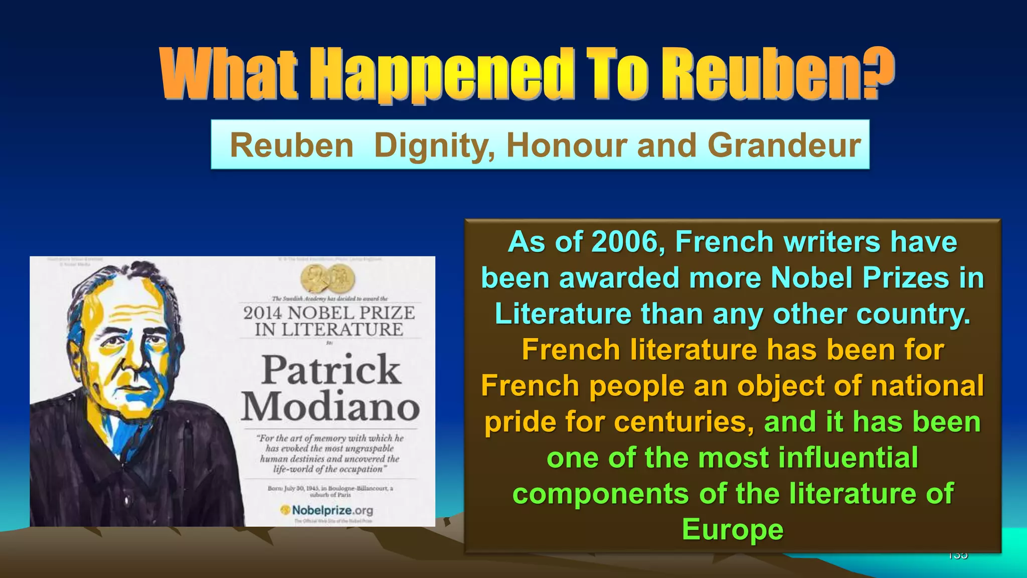 135
Reuben Dignity, Honour and Grandeur
As of 2006, French writers have
been awarded more Nobel Prizes in
Literature than any other country.
French literature has been for
French people an object of national
pride for centuries, and it has been
one of the most influential
components of the literature of
Europe
 