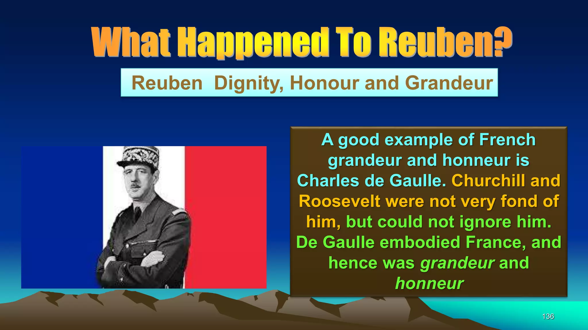 136
Reuben Dignity, Honour and Grandeur
A good example of French
grandeur and honneur is
Charles de Gaulle. Churchill and
Roosevelt were not very fond of
him, but could not ignore him.
De Gaulle embodied France, and
hence was grandeur and
honneur
 